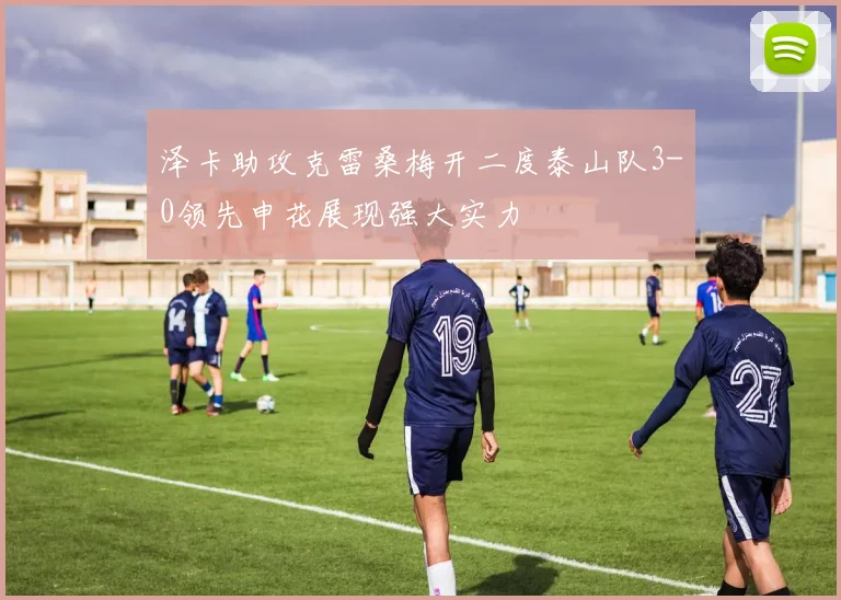 泽卡助攻克雷桑梅开二度泰山队3-0领先申花展现强大实力