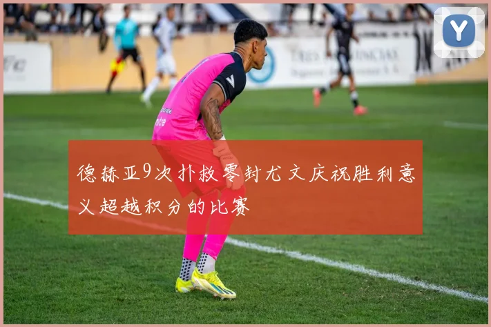 德赫亚9次扑救零封尤文庆祝胜利意义超越积分的比赛