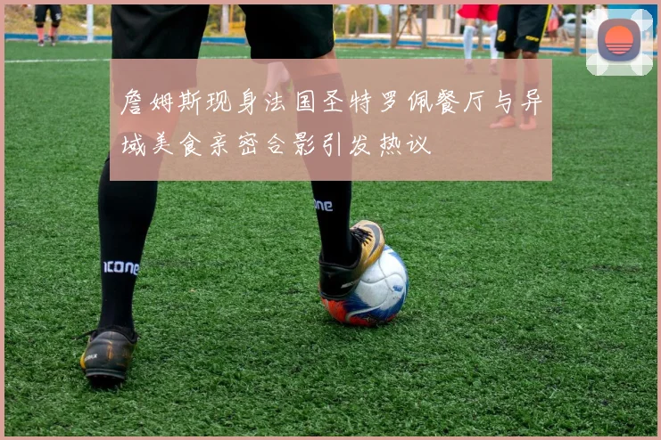 詹姆斯现身法国圣特罗佩餐厅与异域美食亲密合影引发热议
