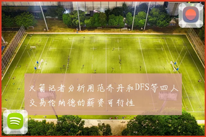 火箭记者分析用范乔丹和DFS等四人交易伦纳德的薪资可行性