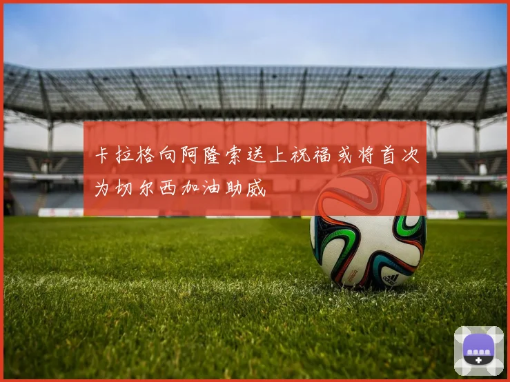 卡拉格向阿隆索送上祝福或将首次为切尔西加油助威