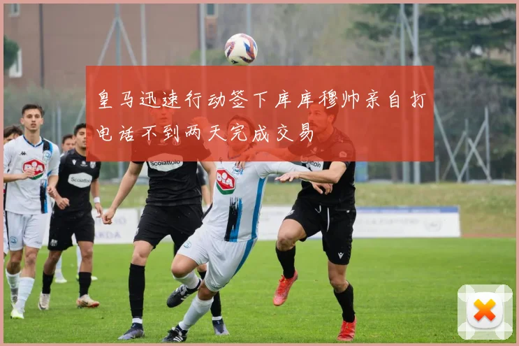 皇马迅速行动签下库库穆帅亲自打电话不到两天完成交易