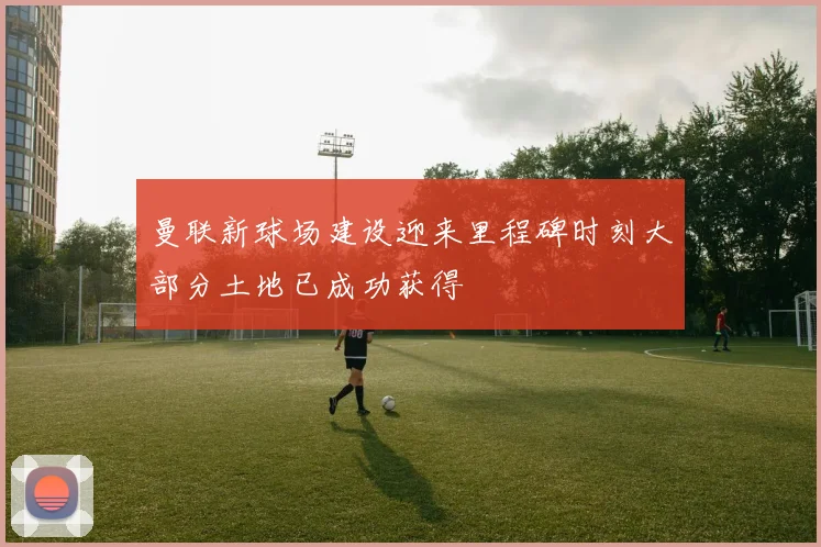 曼联新球场建设迎来里程碑时刻大部分土地已成功获得
