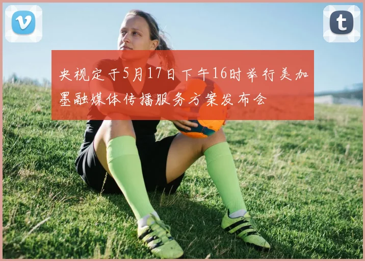 央视定于5月17日下午16时举行美加墨融媒体传播服务方案发布会