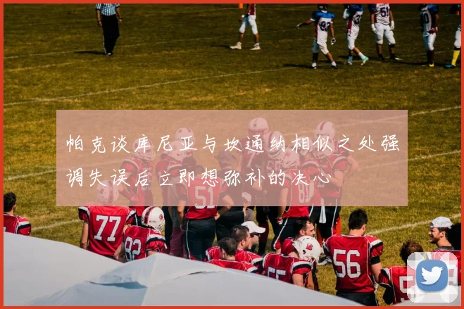 帕克谈库尼亚与坎通纳相似之处强调失误后立即想弥补的决心
