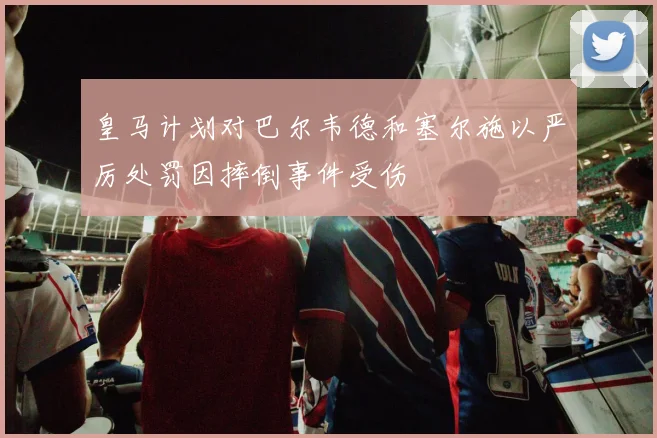 皇马计划对巴尔韦德和塞尔施以严厉处罚因摔倒事件受伤