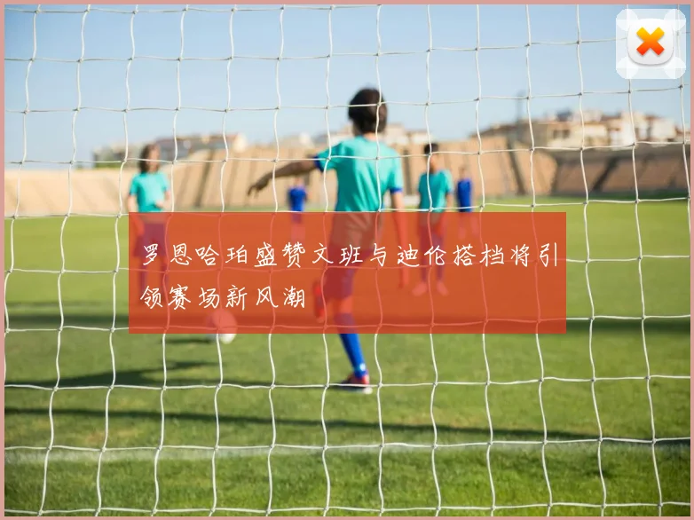 罗恩哈珀盛赞文班与迪伦搭档将引领赛场新风潮