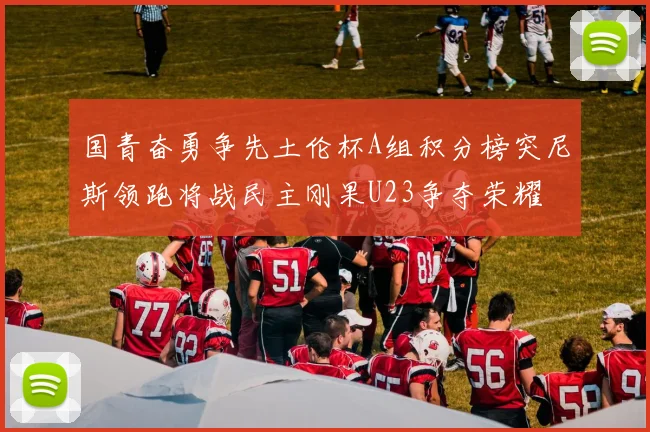 国青奋勇争先土伦杯A组积分榜突尼斯领跑将战民主刚果U23争夺荣耀